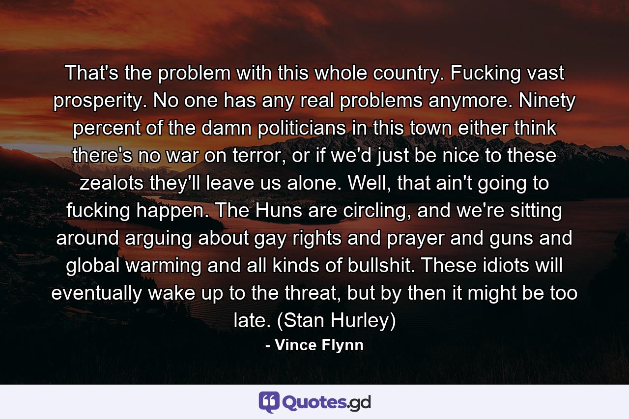 That's the problem with this whole country. Fucking vast prosperity. No one has any real problems anymore. Ninety percent of the damn politicians in this town either think there's no war on terror, or if we'd just be nice to these zealots they'll leave us alone. Well, that ain't going to fucking happen. The Huns are circling, and we're sitting around arguing about gay rights and prayer and guns and global warming and all kinds of bullshit. These idiots will eventually wake up to the threat, but by then it might be too late. (Stan Hurley) - Quote by Vince Flynn