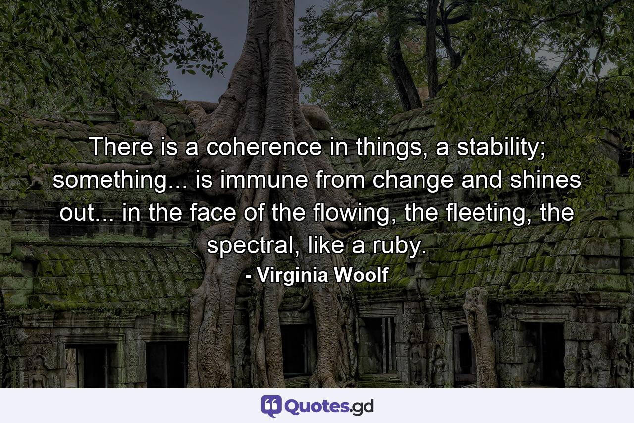 There is a coherence in things, a stability; something... is immune from change and shines out... in the face of the flowing, the fleeting, the spectral, like a ruby. - Quote by Virginia Woolf