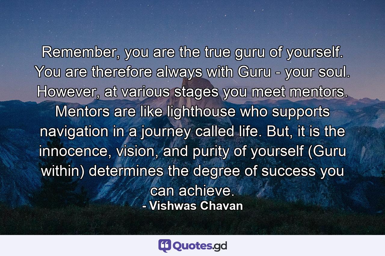 Remember, you are the true guru of yourself. You are therefore always with Guru - your soul. However, at various stages you meet mentors. Mentors are like lighthouse who supports navigation in a journey called life. But, it is the innocence, vision, and purity of yourself (Guru within) determines the degree of success you can achieve. - Quote by Vishwas Chavan