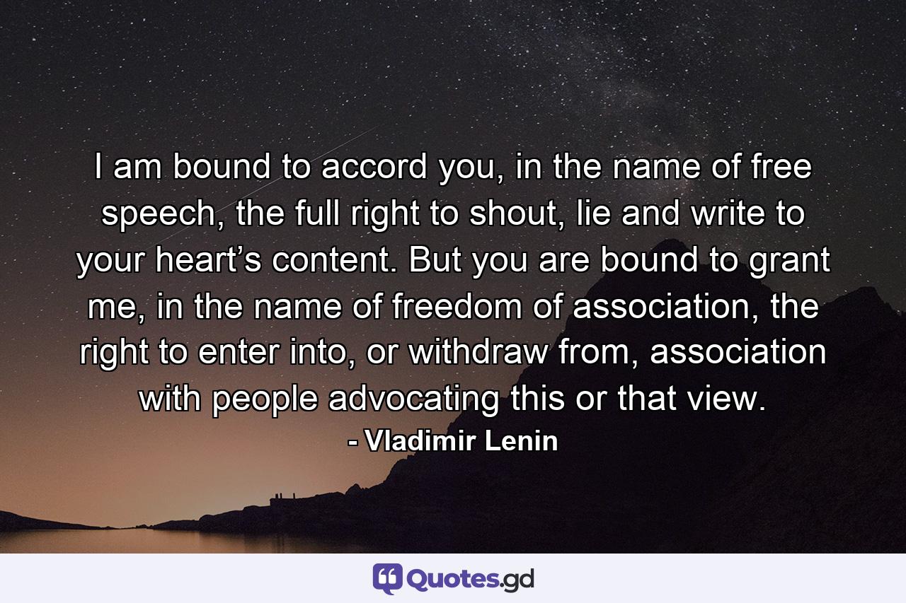 I am bound to accord you, in the name of free speech, the full right to shout, lie and write to your heart’s content. But you are bound to grant me, in the name of freedom of association, the right to enter into, or withdraw from, association with people advocating this or that view. - Quote by Vladimir Lenin