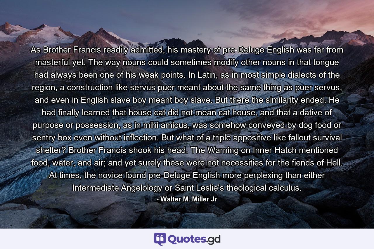 As Brother Francis readily admitted, his mastery of pre-Deluge English was far from masterful yet. The way nouns could sometimes modify other nouns in that tongue had always been one of his weak points. In Latin, as in most simple dialects of the region, a construction like servus puer meant about the same thing as puer servus, and even in English slave boy meant boy slave. But there the similarity ended. He had finally learned that house cat did not mean cat house, and that a dative of purpose or possession, as in mihi amicus, was somehow conveyed by dog food or sentry box even without inflection. But what of a triple appositive like fallout survival shelter? Brother Francis shook his head. The Warning on Inner Hatch mentioned food, water, and air; and yet surely these were not necessities for the fiends of Hell. At times, the novice found pre-Deluge English more perplexing than either Intermediate Angelology or Saint Leslie's theological calculus. - Quote by Walter M. Miller Jr