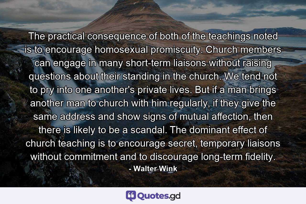 The practical consequence of both of the teachings noted is to encourage homosexual promiscuity. Church members can engage in many short-term liaisons without raising questions about their standing in the church. We tend not to pry into one another's private lives. But if a man brings another man to church with him regularly, if they give the same address and show signs of mutual affection, then there is likely to be a scandal. The dominant effect of church teaching is to encourage secret, temporary liaisons without commitment and to discourage long-term fidelity. - Quote by Walter Wink