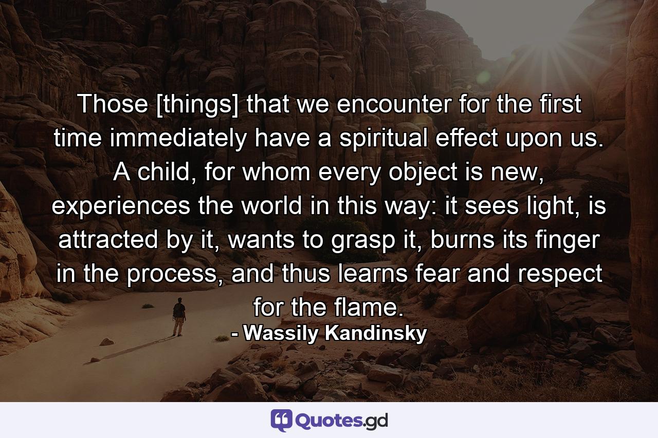 Those [things] that we encounter for the first time immediately have a spiritual effect upon us. A child, for whom every object is new, experiences the world in this way: it sees light, is attracted by it, wants to grasp it, burns its finger in the process, and thus learns fear and respect for the flame. - Quote by Wassily Kandinsky