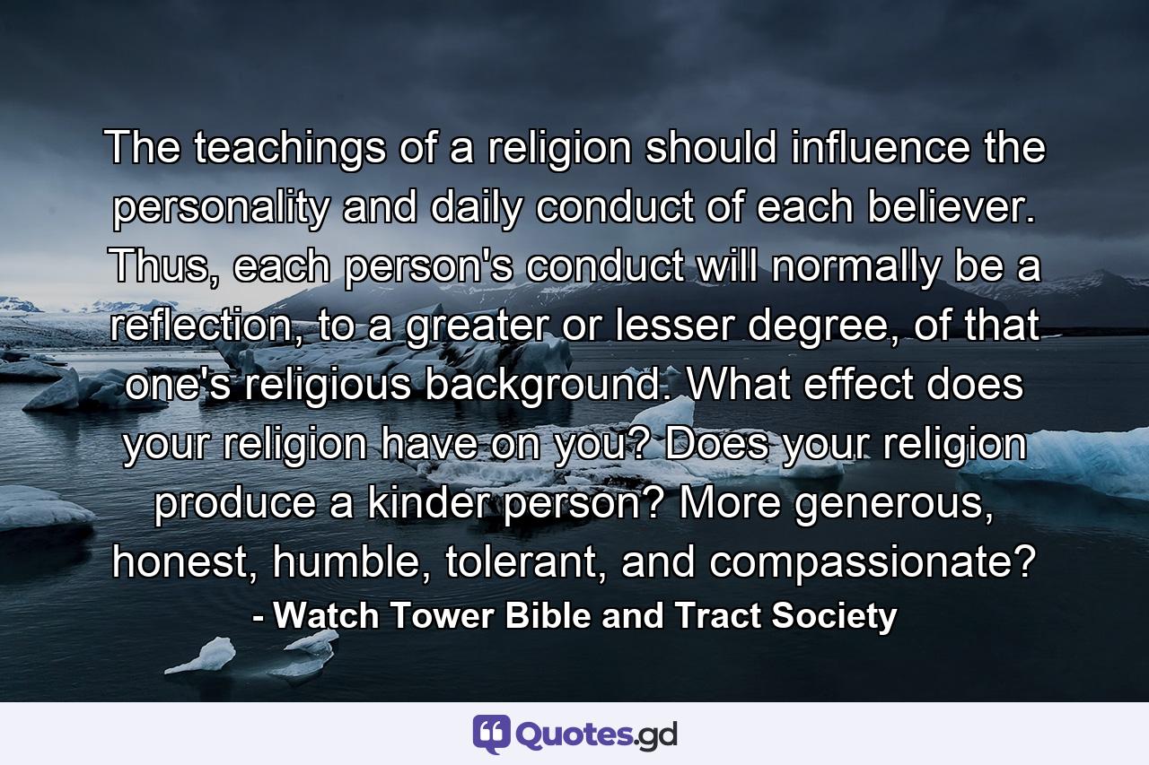 The teachings of a religion should influence the personality and daily conduct of each believer. Thus, each person's conduct will normally be a reflection, to a greater or lesser degree, of that one's religious background. What effect does your religion have on you? Does your religion produce a kinder person? More generous, honest, humble, tolerant, and compassionate? - Quote by Watch Tower Bible and Tract Society