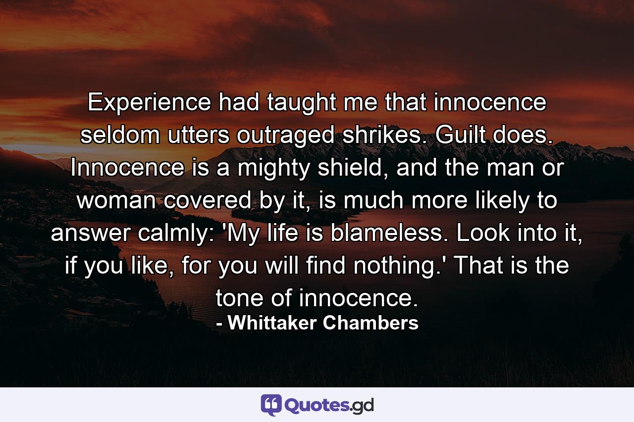 Experience had taught me that innocence seldom utters outraged shrikes. Guilt does. Innocence is a mighty shield, and the man or woman covered by it, is much more likely to answer calmly: 'My life is blameless. Look into it, if you like, for you will find nothing.' That is the tone of innocence. - Quote by Whittaker Chambers