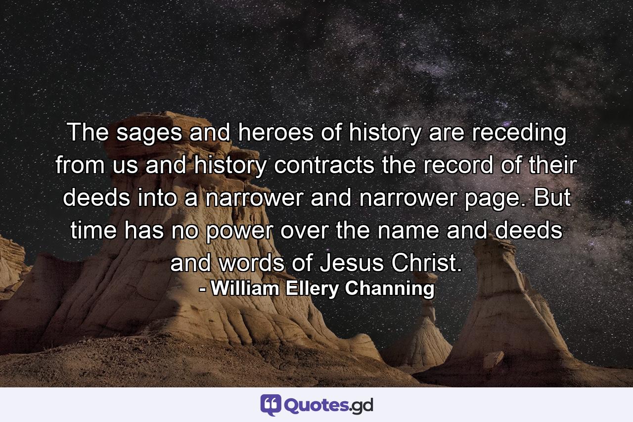 The sages and heroes of history are receding from us  and history contracts the record of their deeds into a narrower and narrower page. But time has no power over the name and deeds and words of Jesus Christ. - Quote by William Ellery Channing