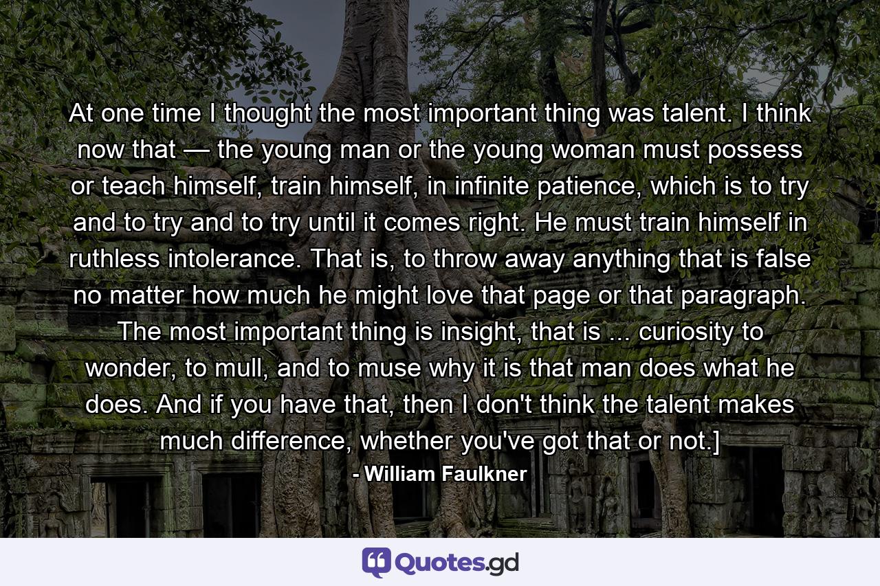 At one time I thought the most important thing was talent. I think now that — the young man or the young woman must possess or teach himself, train himself, in infinite patience, which is to try and to try and to try until it comes right. He must train himself in ruthless intolerance. That is, to throw away anything that is false no matter how much he might love that page or that paragraph. The most important thing is insight, that is ... curiosity to wonder, to mull, and to muse why it is that man does what he does. And if you have that, then I don't think the talent makes much difference, whether you've got that or not.] - Quote by William Faulkner