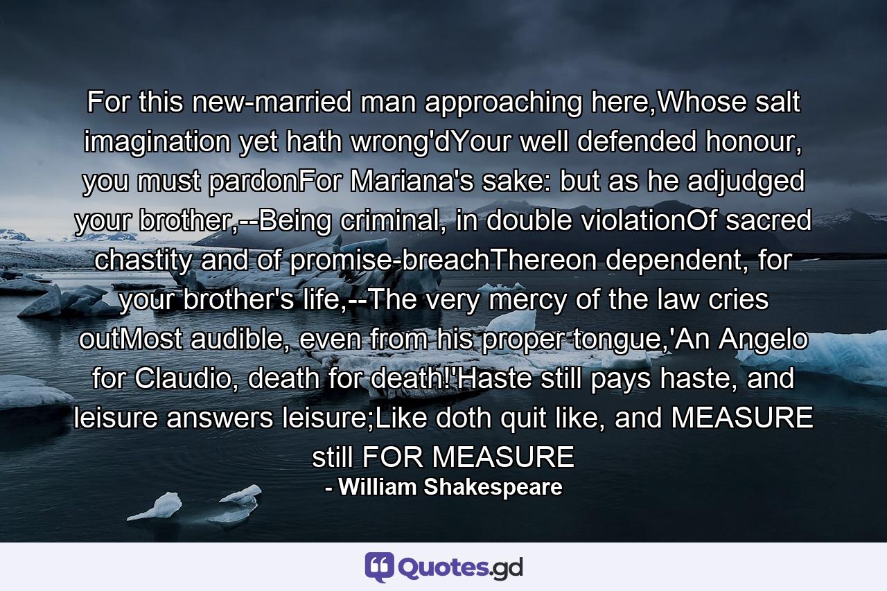 For this new-married man approaching here,Whose salt imagination yet hath wrong'dYour well defended honour, you must pardonFor Mariana's sake: but as he adjudged your brother,--Being criminal, in double violationOf sacred chastity and of promise-breachThereon dependent, for your brother's life,--The very mercy of the law cries outMost audible, even from his proper tongue,'An Angelo for Claudio, death for death!'Haste still pays haste, and leisure answers leisure;Like doth quit like, and MEASURE still FOR MEASURE - Quote by William Shakespeare