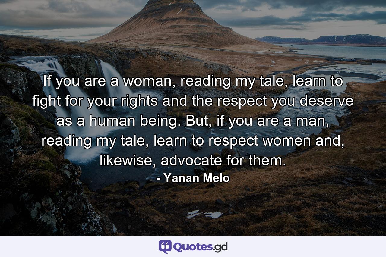 If you are a woman, reading my tale, learn to fight for your rights and the respect you deserve as a human being. But, if you are a man, reading my tale, learn to respect women and, likewise, advocate for them. - Quote by Yanan Melo