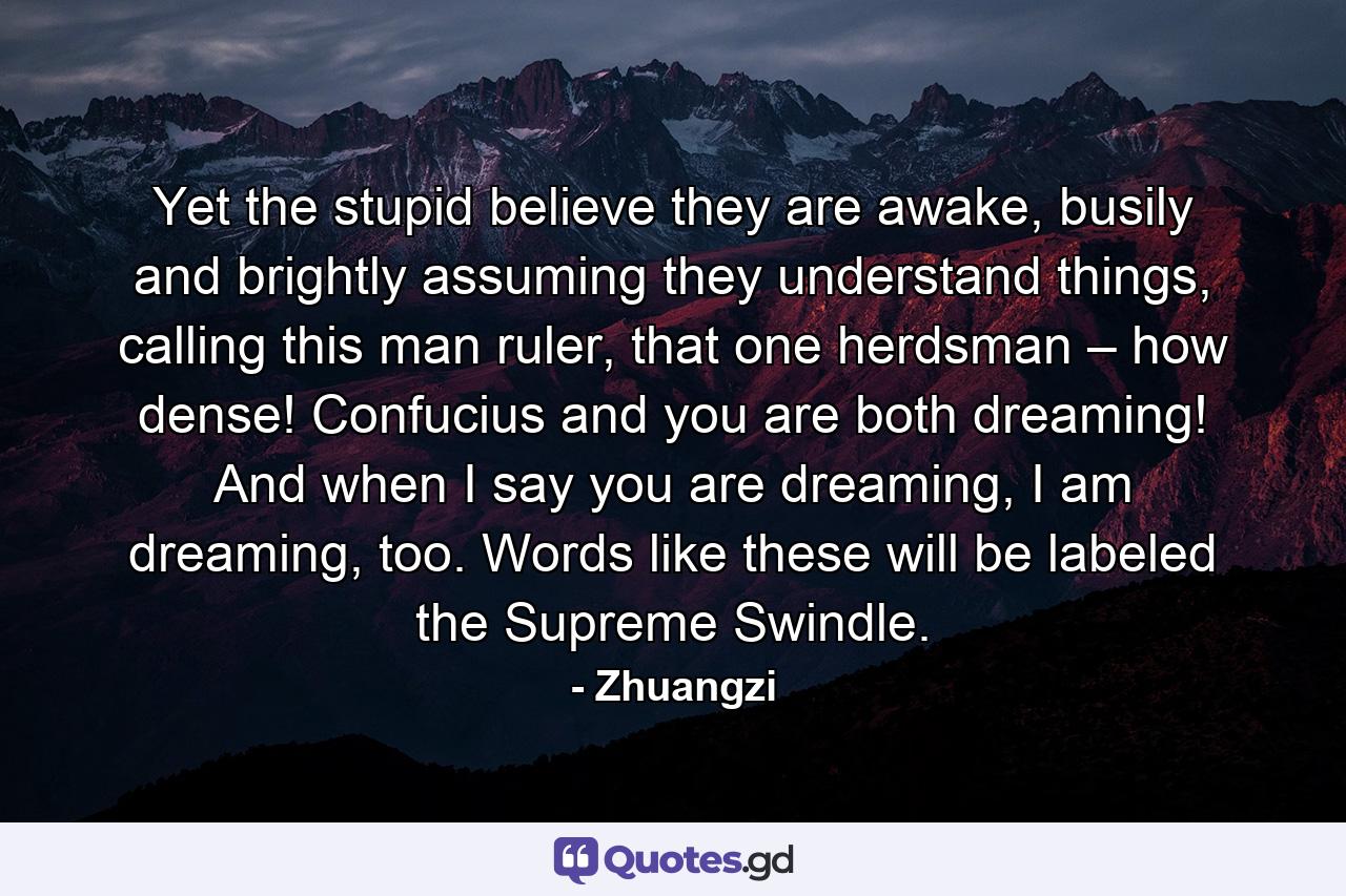 Yet the stupid believe they are awake, busily and brightly assuming they understand things, calling this man ruler, that one herdsman – how dense! Confucius and you are both dreaming! And when I say you are dreaming, I am dreaming, too. Words like these will be labeled the Supreme Swindle. - Quote by Zhuangzi