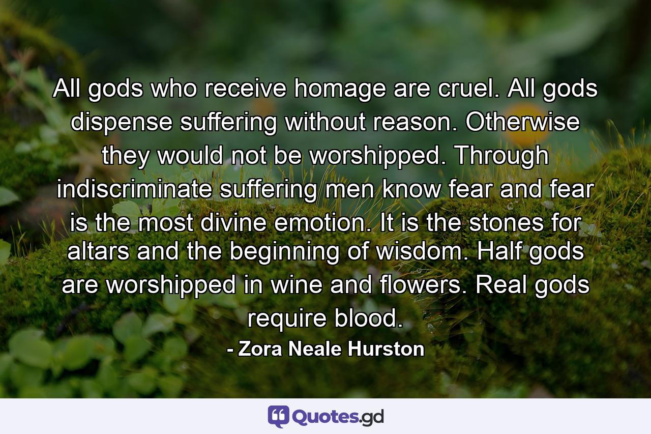 All gods who receive homage are cruel. All gods dispense suffering without reason. Otherwise they would not be worshipped. Through indiscriminate suffering men know fear and fear is the most divine emotion. It is the stones for altars and the beginning of wisdom. Half gods are worshipped in wine and flowers. Real gods require blood. - Quote by Zora Neale Hurston