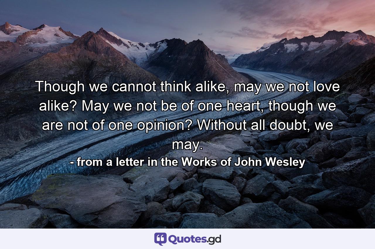 Though we cannot think alike, may we not love alike? May we not be of one heart, though we are not of one opinion? Without all doubt, we may. - Quote by from a letter in the Works of John Wesley