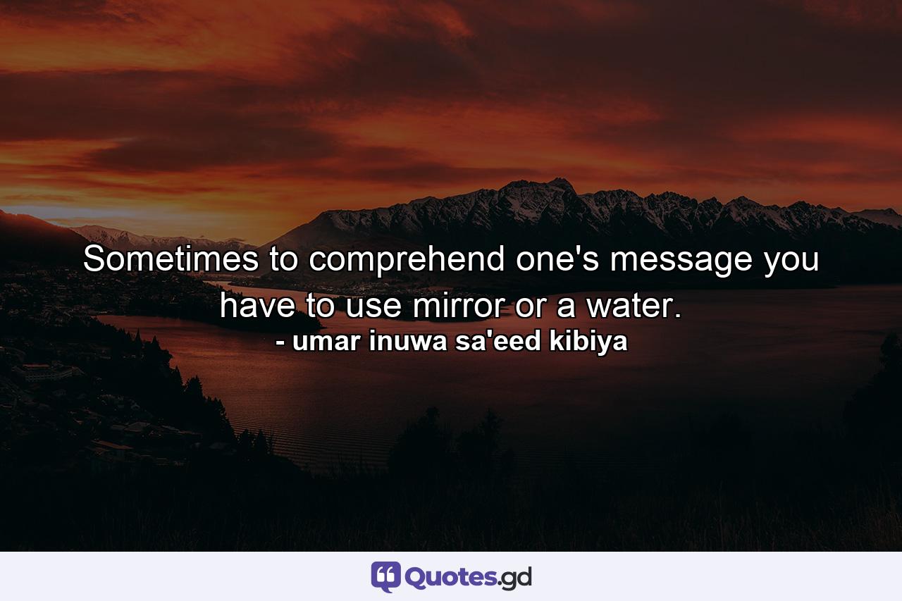 Sometimes to comprehend one's message you have to use mirror or a water. - Quote by umar inuwa sa'eed kibiya