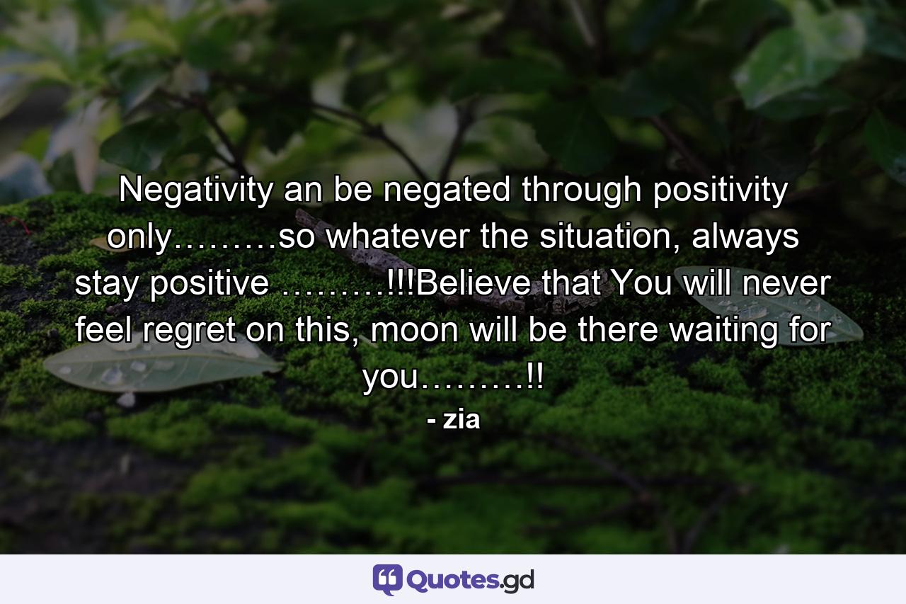 Negativity an be negated through positivity only………so whatever the situation, always stay positive ………!!!Believe that You will never feel regret on this, moon will be there waiting for you………!! - Quote by zia