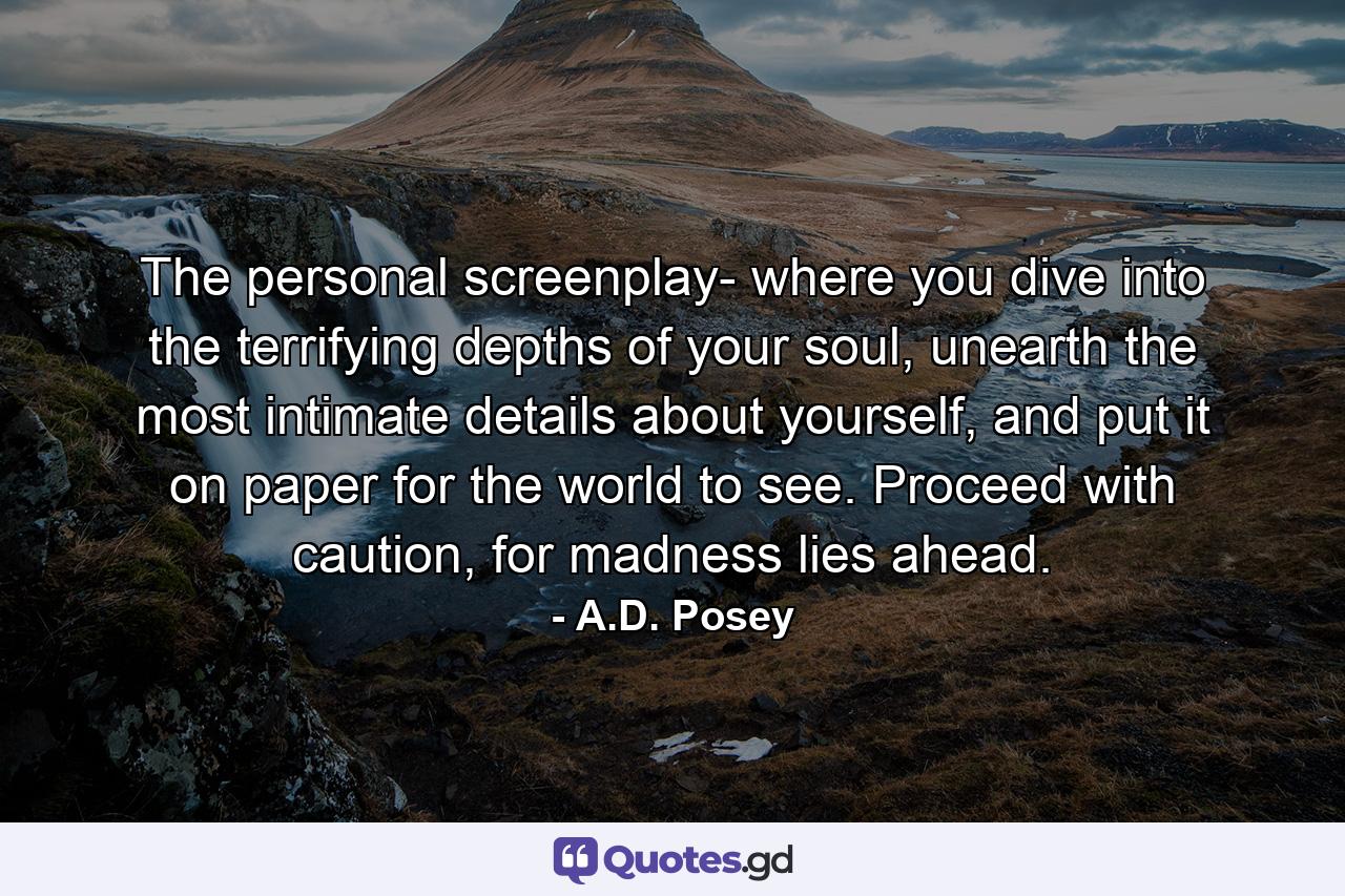 The personal screenplay- where you dive into the terrifying depths of your soul, unearth the most intimate details about yourself, and put it on paper for the world to see. Proceed with caution, for madness lies ahead. - Quote by A.D. Posey