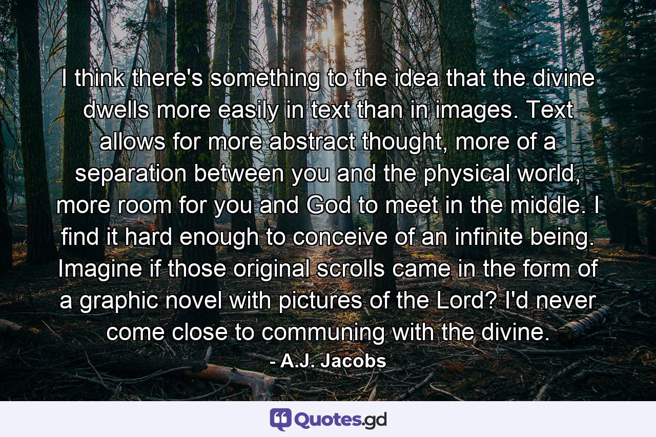 I think there's something to the idea that the divine dwells more easily in text than in images. Text allows for more abstract thought, more of a separation between you and the physical world, more room for you and God to meet in the middle. I find it hard enough to conceive of an infinite being. Imagine if those original scrolls came in the form of a graphic novel with pictures of the Lord? I'd never come close to communing with the divine. - Quote by A.J. Jacobs