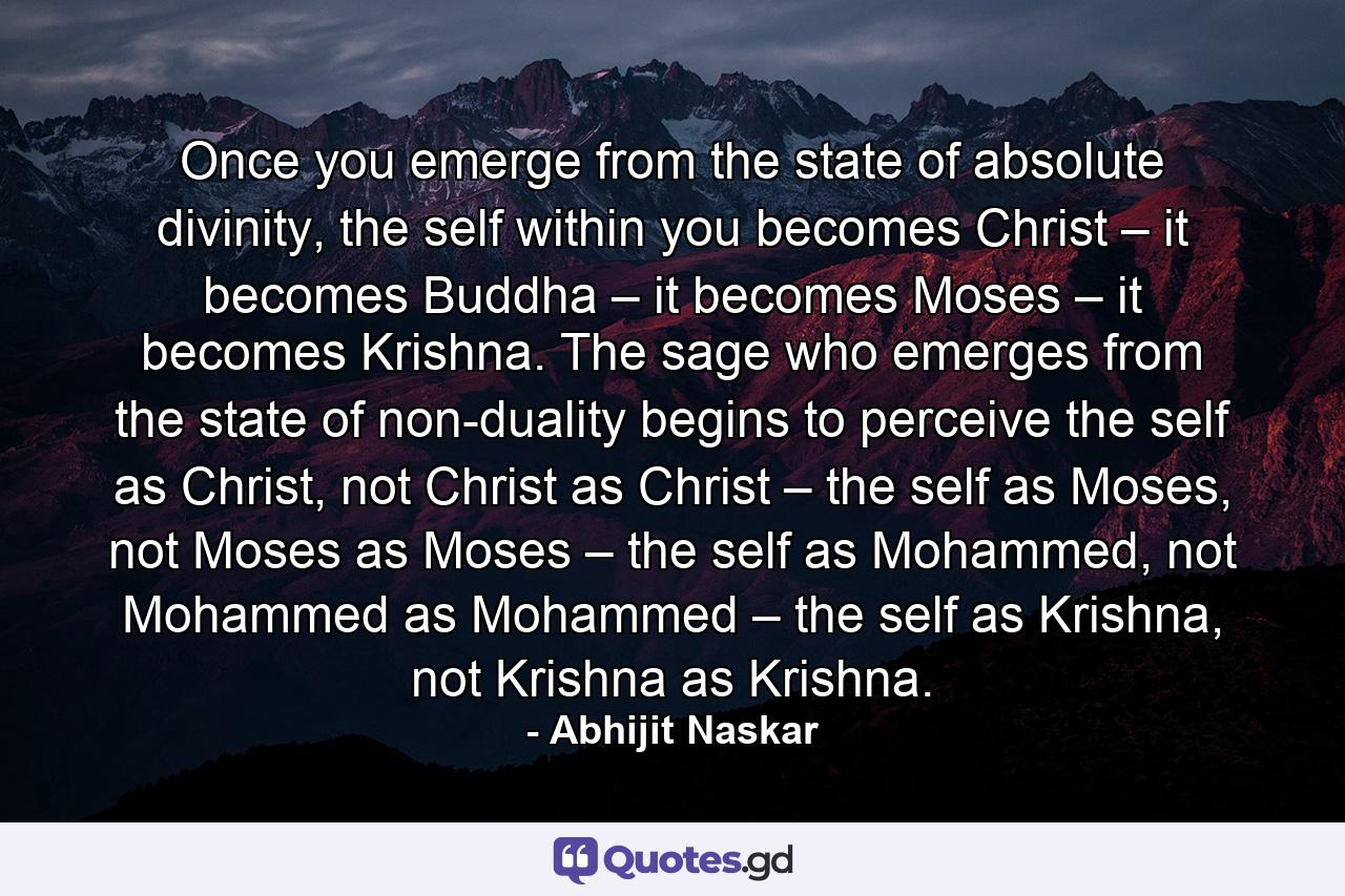 Once you emerge from the state of absolute divinity, the self within you becomes Christ – it becomes Buddha – it becomes Moses – it becomes Krishna. The sage who emerges from the state of non-duality begins to perceive the self as Christ, not Christ as Christ – the self as Moses, not Moses as Moses – the self as Mohammed, not Mohammed as Mohammed – the self as Krishna, not Krishna as Krishna. - Quote by Abhijit Naskar