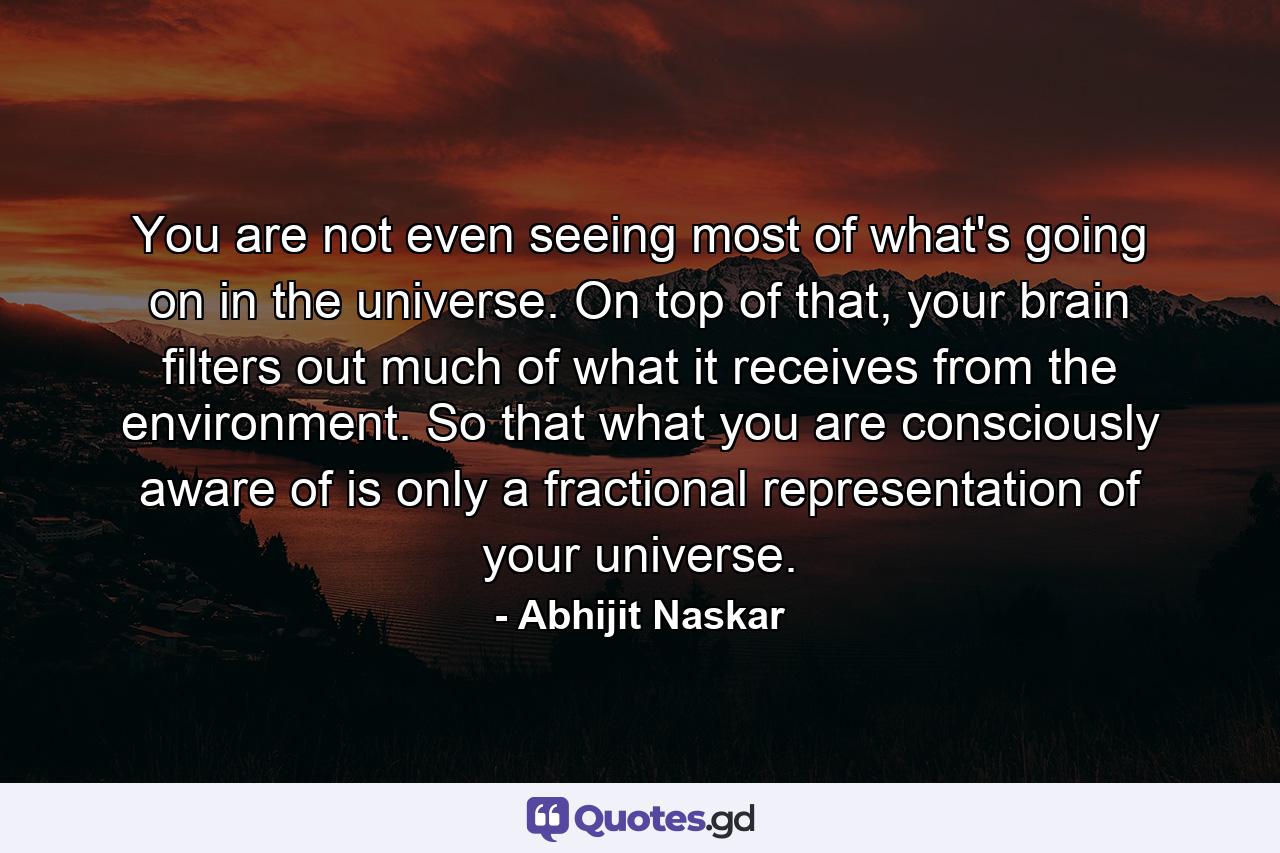 You are not even seeing most of what's going on in the universe. On top of that, your brain filters out much of what it receives from the environment. So that what you are consciously aware of is only a fractional representation of your universe. - Quote by Abhijit Naskar