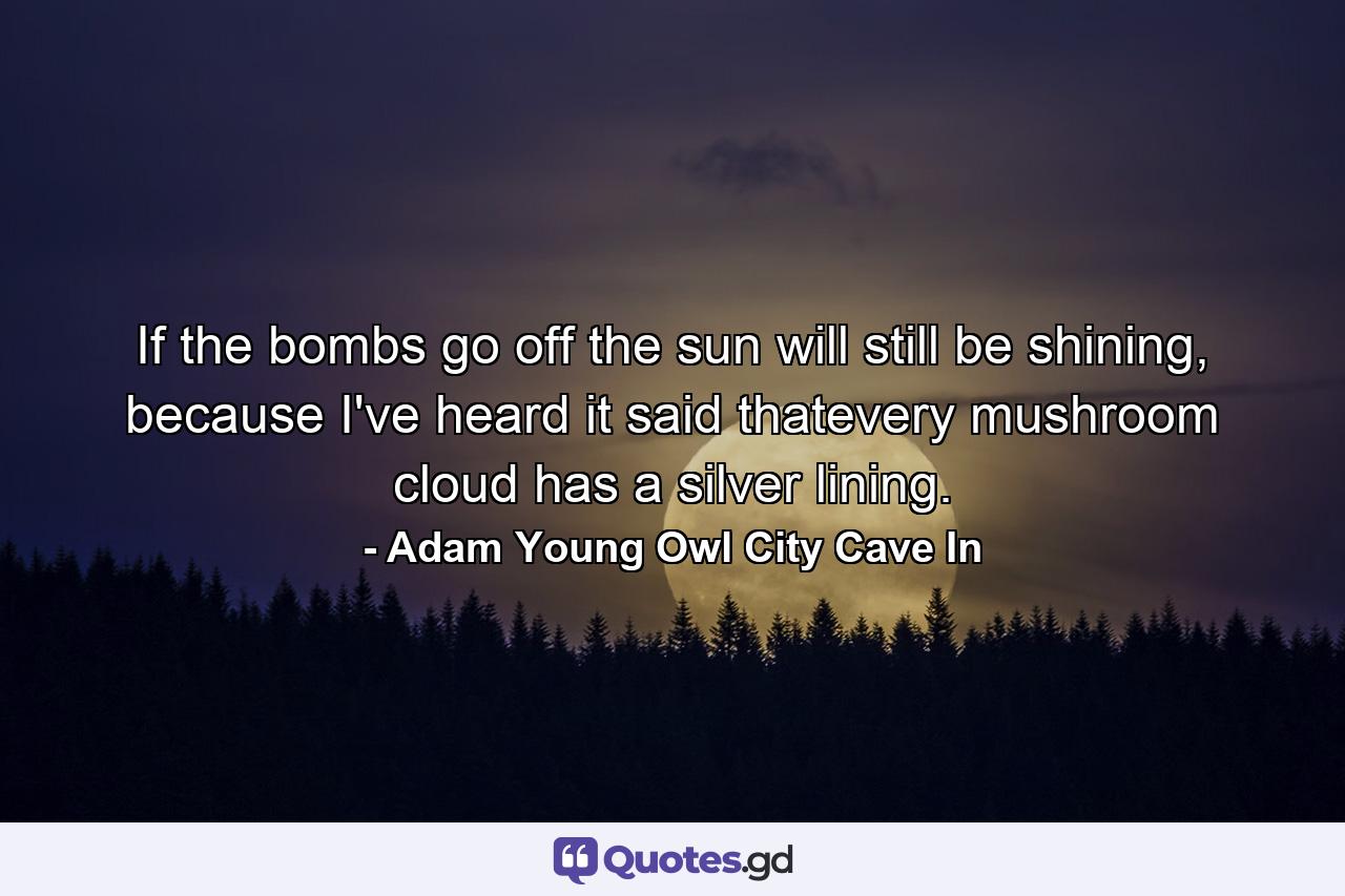 If the bombs go off the sun will still be shining, because I've heard it said thatevery mushroom cloud has a silver lining. - Quote by Adam Young Owl City Cave In