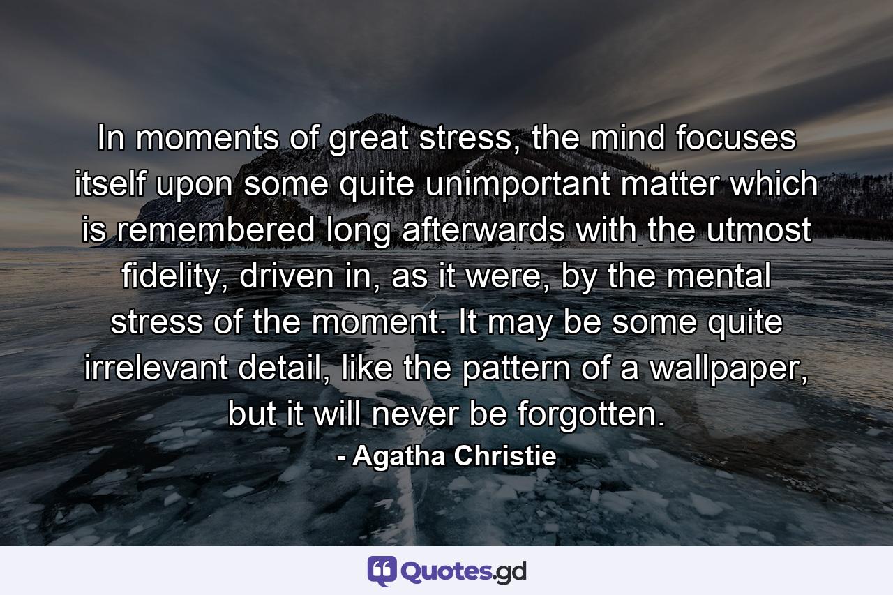 In moments of great stress, the mind focuses itself upon some quite unimportant matter which is remembered long afterwards with the utmost fidelity, driven in, as it were, by the mental stress of the moment. It may be some quite irrelevant detail, like the pattern of a wallpaper, but it will never be forgotten. - Quote by Agatha Christie