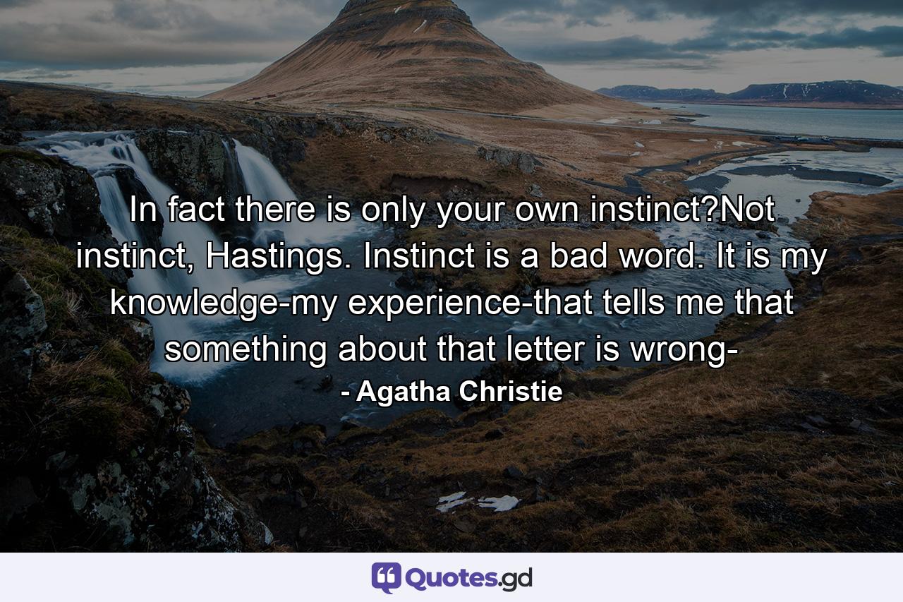 In fact there is only your own instinct?Not instinct, Hastings. Instinct is a bad word. It is my knowledge-my experience-that tells me that something about that letter is wrong- - Quote by Agatha Christie