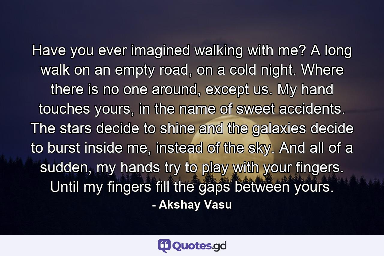 Have you ever imagined walking with me? A long walk on an empty road, on a cold night. Where there is no one around, except us. My hand touches yours, in the name of sweet accidents. The stars decide to shine and the galaxies decide to burst inside me, instead of the sky. And all of a sudden, my hands try to play with your fingers. Until my fingers fill the gaps between yours. - Quote by Akshay Vasu