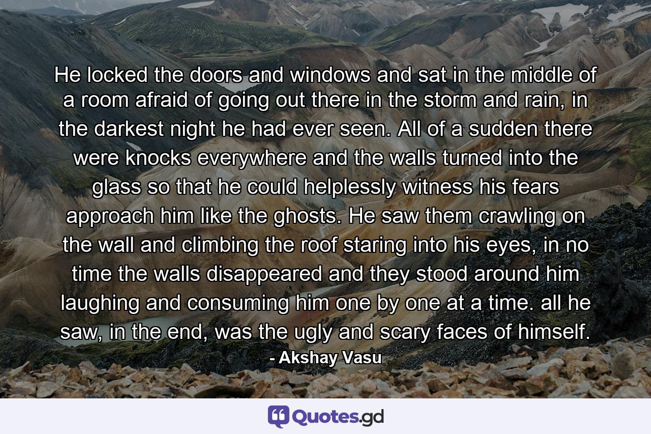 He locked the doors and windows and sat in the middle of a room afraid of going out there in the storm and rain, in the darkest night he had ever seen. All of a sudden there were knocks everywhere and the walls turned into the glass so that he could helplessly witness his fears approach him like the ghosts. He saw them crawling on the wall and climbing the roof staring into his eyes, in no time the walls disappeared and they stood around him laughing and consuming him one by one at a time. all he saw, in the end, was the ugly and scary faces of himself. - Quote by Akshay Vasu