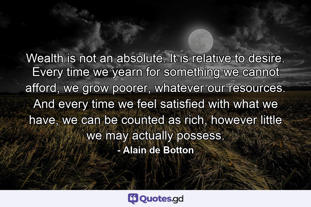 Wealth is not an absolute. It is relative to desire. Every time we yearn for something we cannot afford, we grow poorer, whatever our resources. And every time we feel satisfied with what we have, we can be counted as rich, however little we may actually possess. - Quote by Alain de Botton