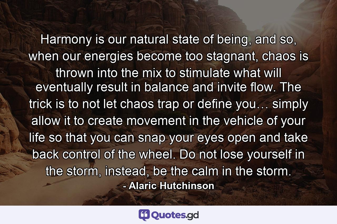 Harmony is our natural state of being, and so, when our energies become too stagnant, chaos is thrown into the mix to stimulate what will eventually result in balance and invite flow. The trick is to not let chaos trap or define you… simply allow it to create movement in the vehicle of your life so that you can snap your eyes open and take back control of the wheel. Do not lose yourself in the storm, instead, be the calm in the storm. - Quote by Alaric Hutchinson