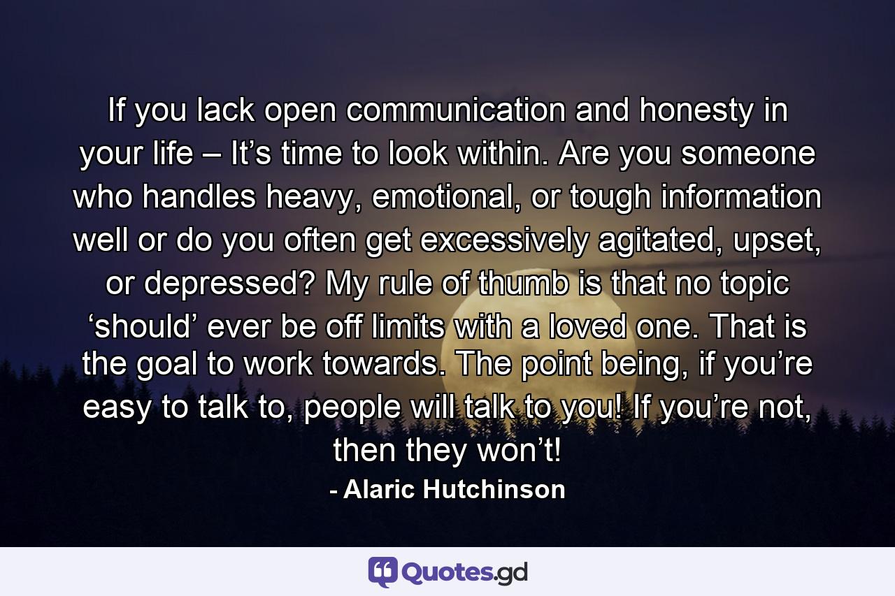 If you lack open communication and honesty in your life – It’s time to look within. Are you someone who handles heavy, emotional, or tough information well or do you often get excessively agitated, upset, or depressed? My rule of thumb is that no topic ‘should’ ever be off limits with a loved one. That is the goal to work towards. The point being, if you’re easy to talk to, people will talk to you! If you’re not, then they won’t! - Quote by Alaric Hutchinson