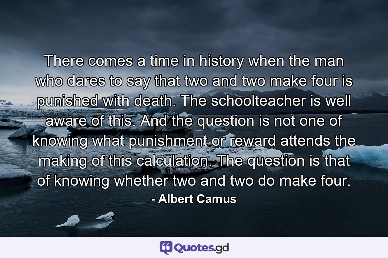 There comes a time in history when the man who dares to say that two and two make four is punished with death. The schoolteacher is well aware of this. And the question is not one of knowing what punishment or reward attends the making of this calculation. The question is that of knowing whether two and two do make four. - Quote by Albert Camus