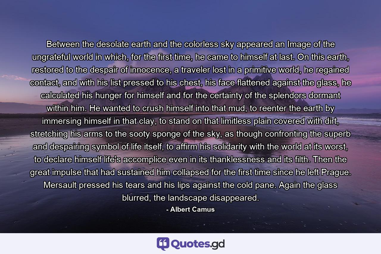 Between the desolate earth and the colorless sky appeared an Image of the ungrateful world in which, for the first time, he came to himself at last. On this earth, restored to the despair of innocence, a traveler lost in a primitive world, he regained contact, and with his list pressed to his chest, his face flattened against the glass, he calculated his hunger for himself and for the certainty of the splendors dormant within him. He wanted to crush himself into that mud, to reenter the earth by immersing himself in that clay, to stand on that limitless plain covered with dirt, stretching his arms to the sooty sponge of the sky, as though confronting the superb and despairing symbol of life itself, to affirm his solidarity with the world at its worst, to declare himself life's accomplice even in its thanklessness and its filth. Then the great impulse that had sustained him collapsed for the first time since he left Prague. Mersault pressed his tears and his lips against the cold pane. Again the glass blurred, the landscape disappeared. - Quote by Albert Camus