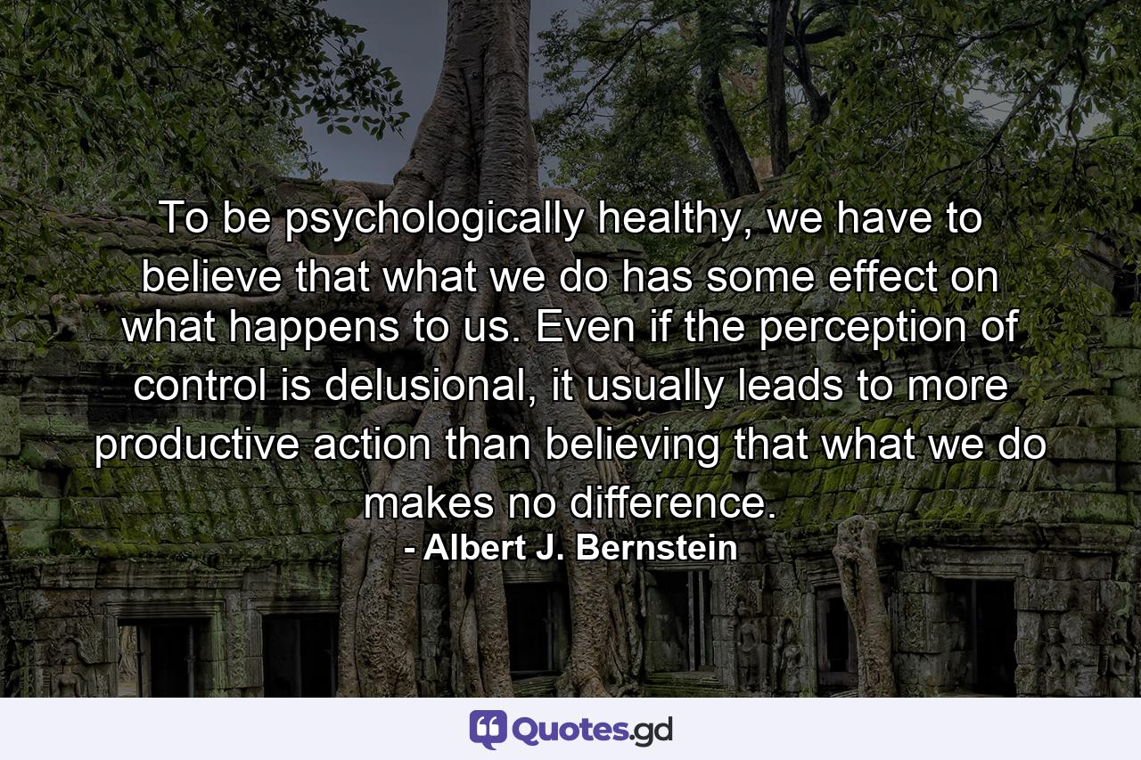 To be psychologically healthy, we have to believe that what we do has some effect on what happens to us. Even if the perception of control is delusional, it usually leads to more productive action than believing that what we do makes no difference. - Quote by Albert J. Bernstein