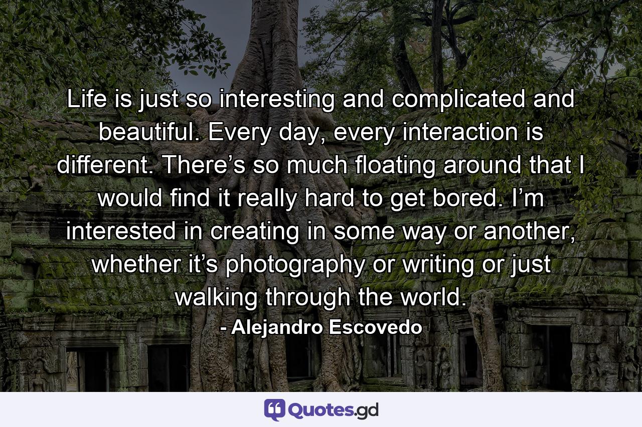 Life is just so interesting and complicated and beautiful. Every day, every interaction is different. There’s so much floating around that I would find it really hard to get bored. I’m interested in creating in some way or another, whether it’s photography or writing or just walking through the world. - Quote by Alejandro Escovedo