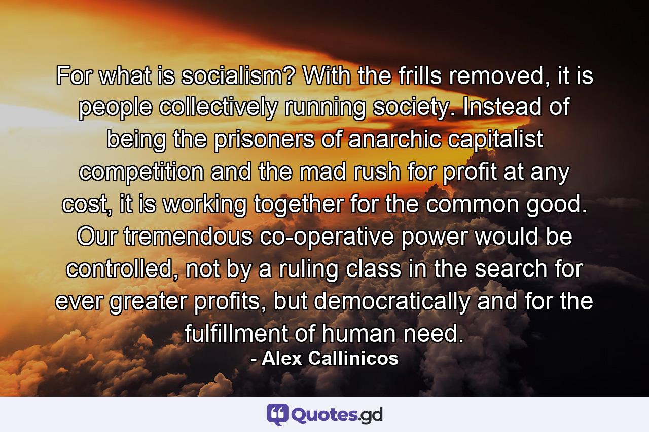 For what is socialism? With the frills removed, it is people collectively running society. Instead of being the prisoners of anarchic capitalist competition and the mad rush for profit at any cost, it is working together for the common good. Our tremendous co-operative power would be controlled, not by a ruling class in the search for ever greater profits, but democratically and for the fulfillment of human need. - Quote by Alex Callinicos