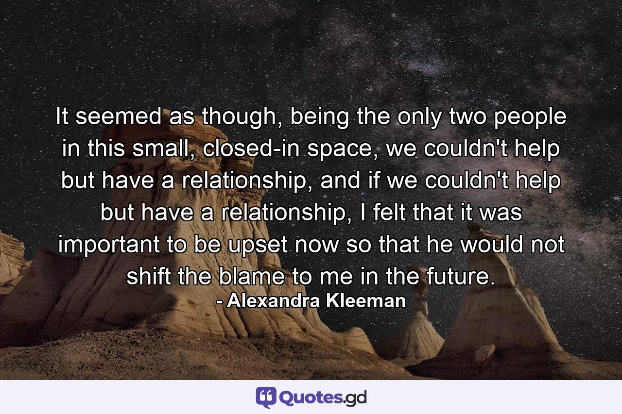 It seemed as though, being the only two people in this small, closed-in space, we couldn't help but have a relationship, and if we couldn't help but have a relationship, I felt that it was important to be upset now so that he would not shift the blame to me in the future. - Quote by Alexandra Kleeman