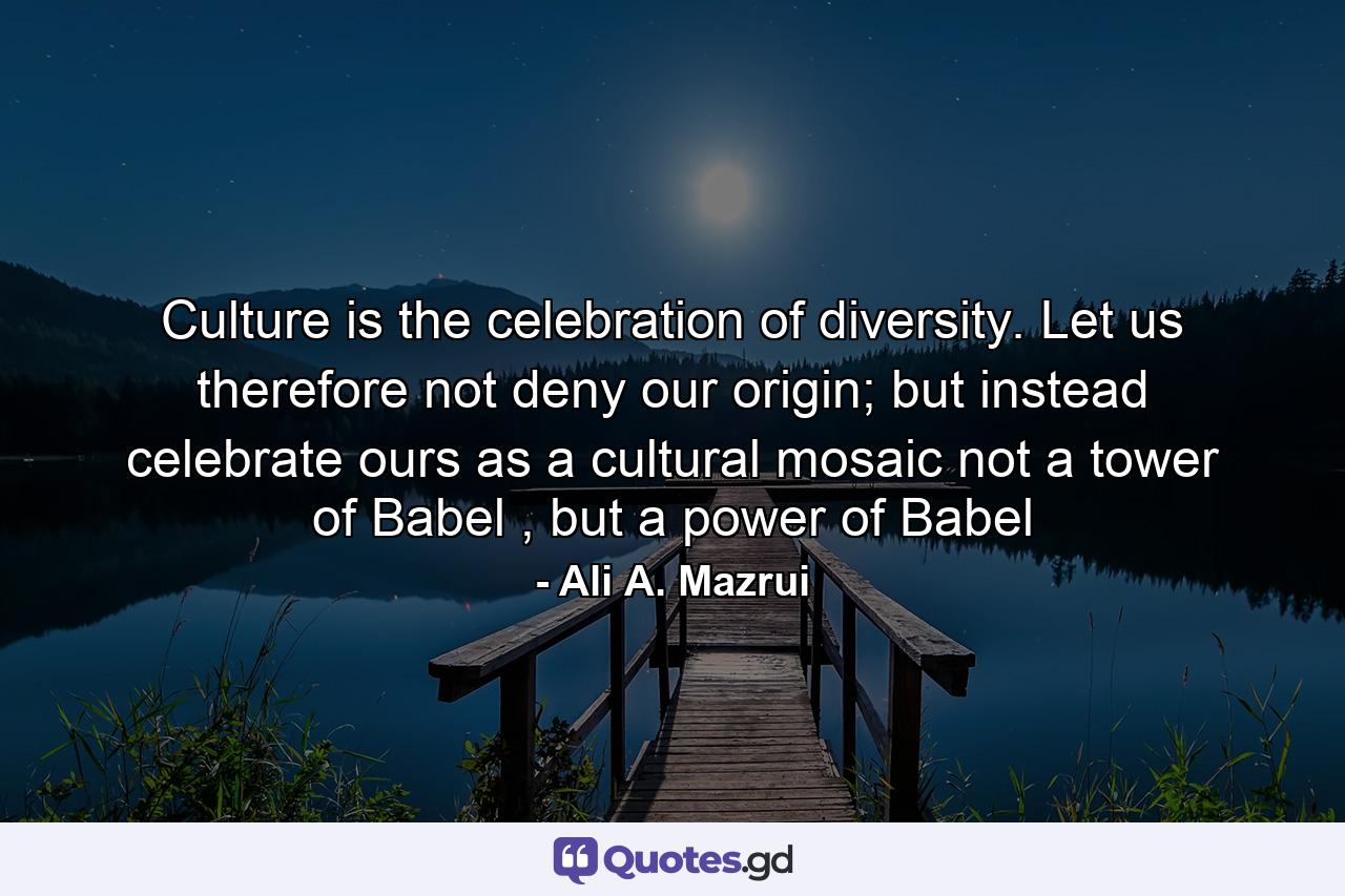 Culture is the celebration of diversity. Let us therefore not deny our origin; but instead celebrate ours as a cultural mosaic not a tower of Babel , but a power of Babel - Quote by Ali A. Mazrui