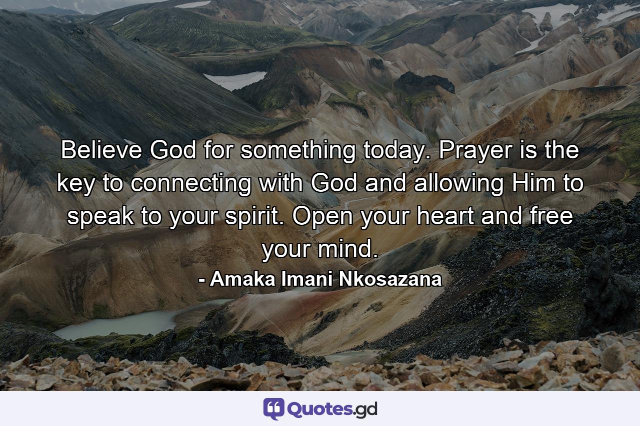 Believe God for something today. Prayer is the key to connecting with God and allowing Him to speak to your spirit. Open your heart and free your mind. - Quote by Amaka Imani Nkosazana