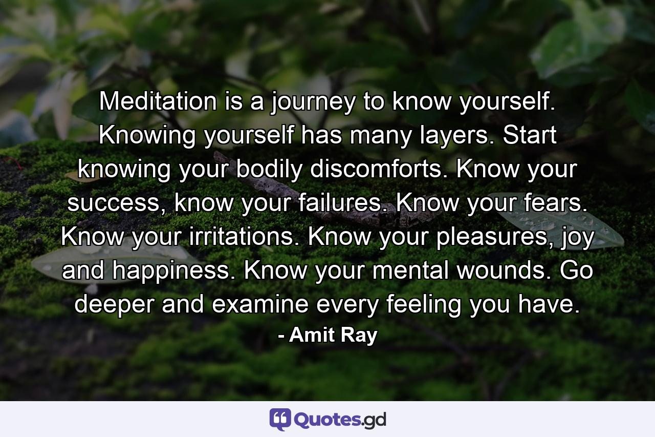 Meditation is a journey to know yourself. Knowing yourself has many layers. Start knowing your bodily discomforts. Know your success, know your failures. Know your fears. Know your irritations. Know your pleasures, joy and happiness. Know your mental wounds. Go deeper and examine every feeling you have. - Quote by Amit Ray