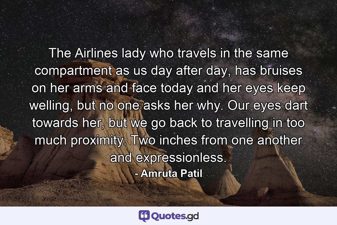 The Airlines lady who travels in the same compartment as us day after day, has bruises on her arms and face today and her eyes keep welling, but no one asks her why. Our eyes dart towards her, but we go back to travelling in too much proximity. Two inches from one another and expressionless. - Quote by Amruta Patil