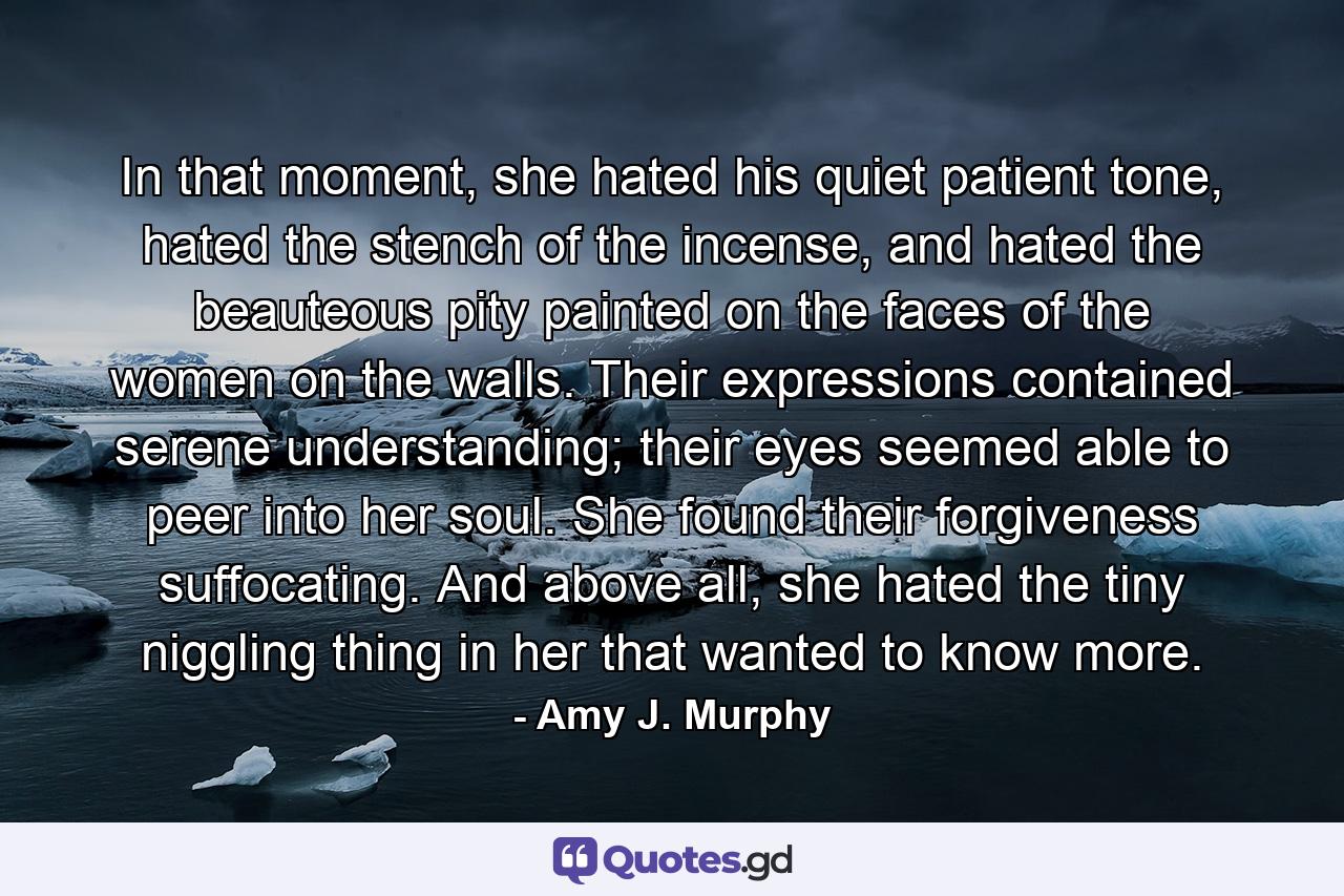 In that moment, she hated his quiet patient tone, hated the stench of the incense, and hated the beauteous pity painted on the faces of the women on the walls. Their expressions contained serene understanding; their eyes seemed able to peer into her soul. She found their forgiveness suffocating. And above all, she hated the tiny niggling thing in her that wanted to know more. - Quote by Amy J. Murphy