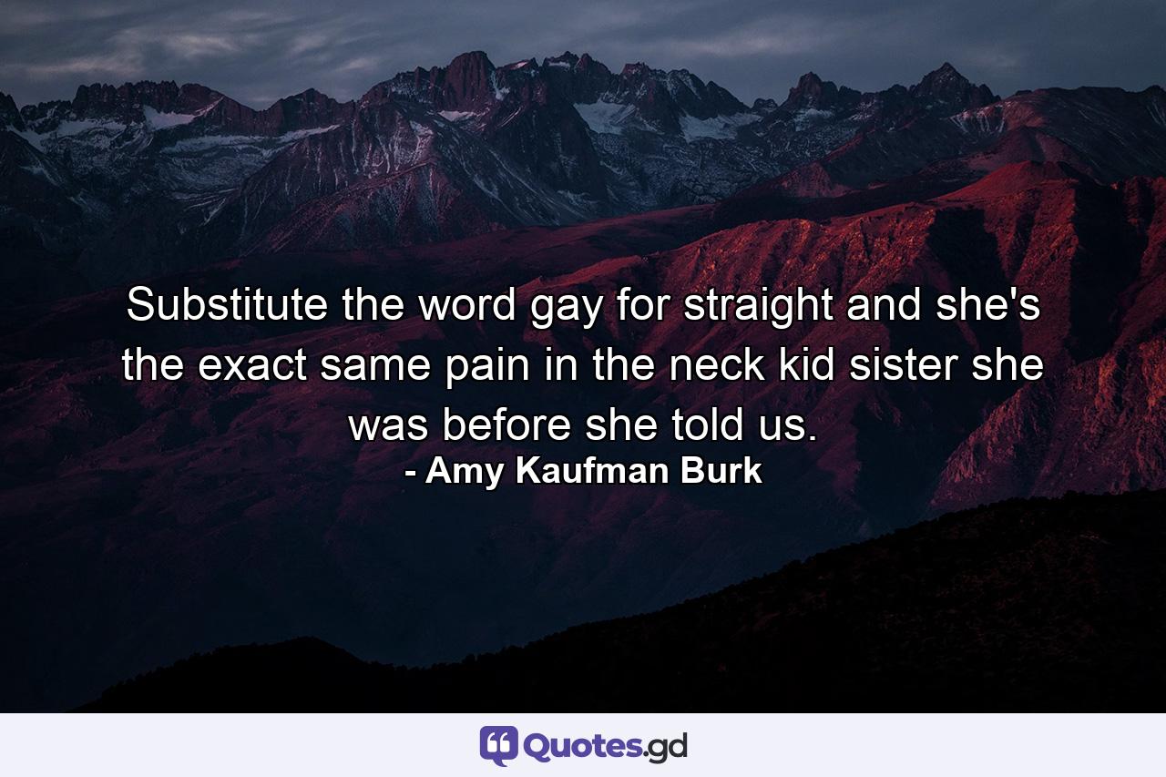 Substitute the word gay for straight and she's the exact same pain in the neck kid sister she was before she told us. - Quote by Amy Kaufman Burk