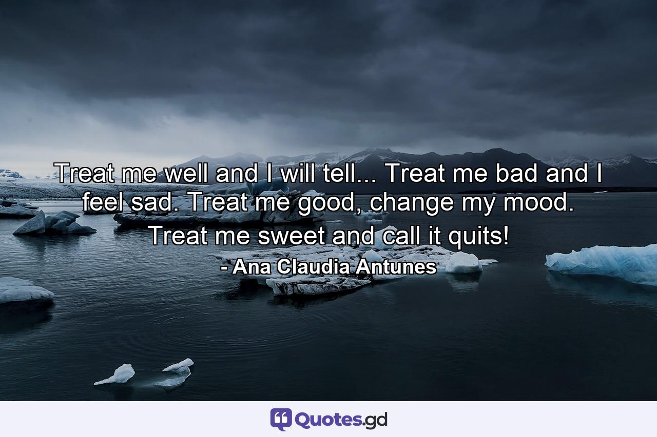 Treat me well and I will tell... Treat me bad and I feel sad. Treat me good, change my mood. Treat me sweet and call it quits! - Quote by Ana Claudia Antunes