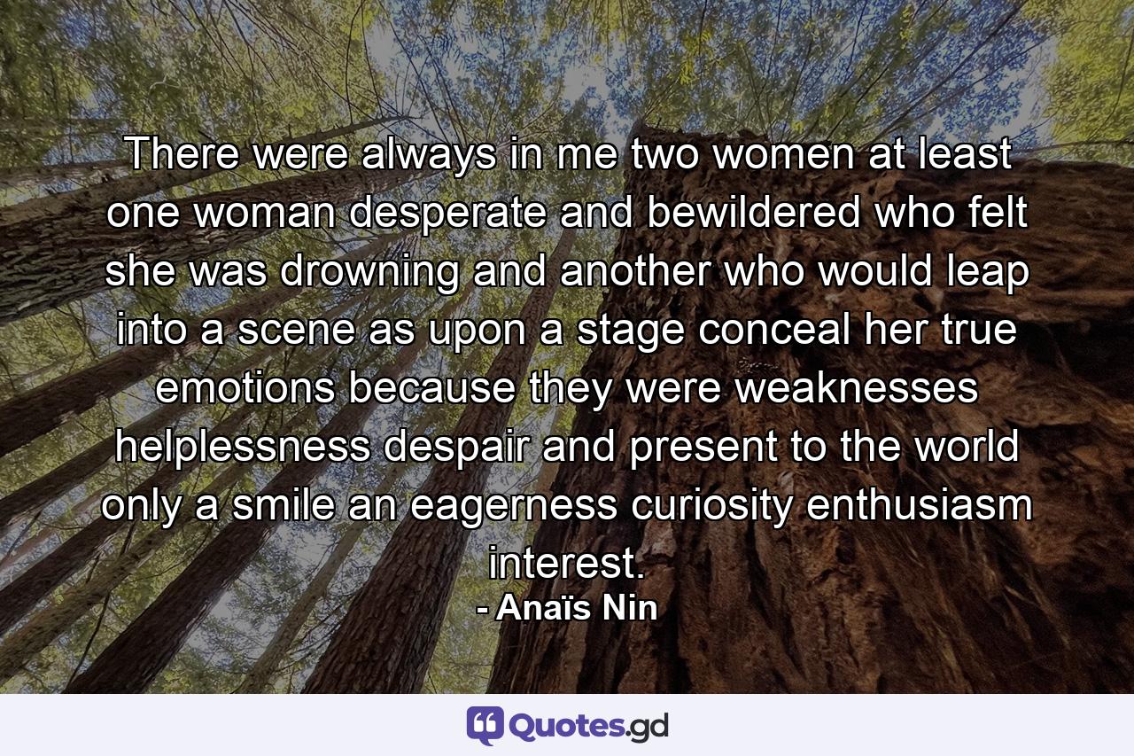 There were always in me  two women at least  one woman desperate and bewildered  who felt she was drowning and another who would leap into a scene  as upon a stage  conceal her true emotions because they were weaknesses  helplessness  despair  and present to the world only a smile  an eagerness  curiosity  enthusiasm  interest. - Quote by Anaïs Nin