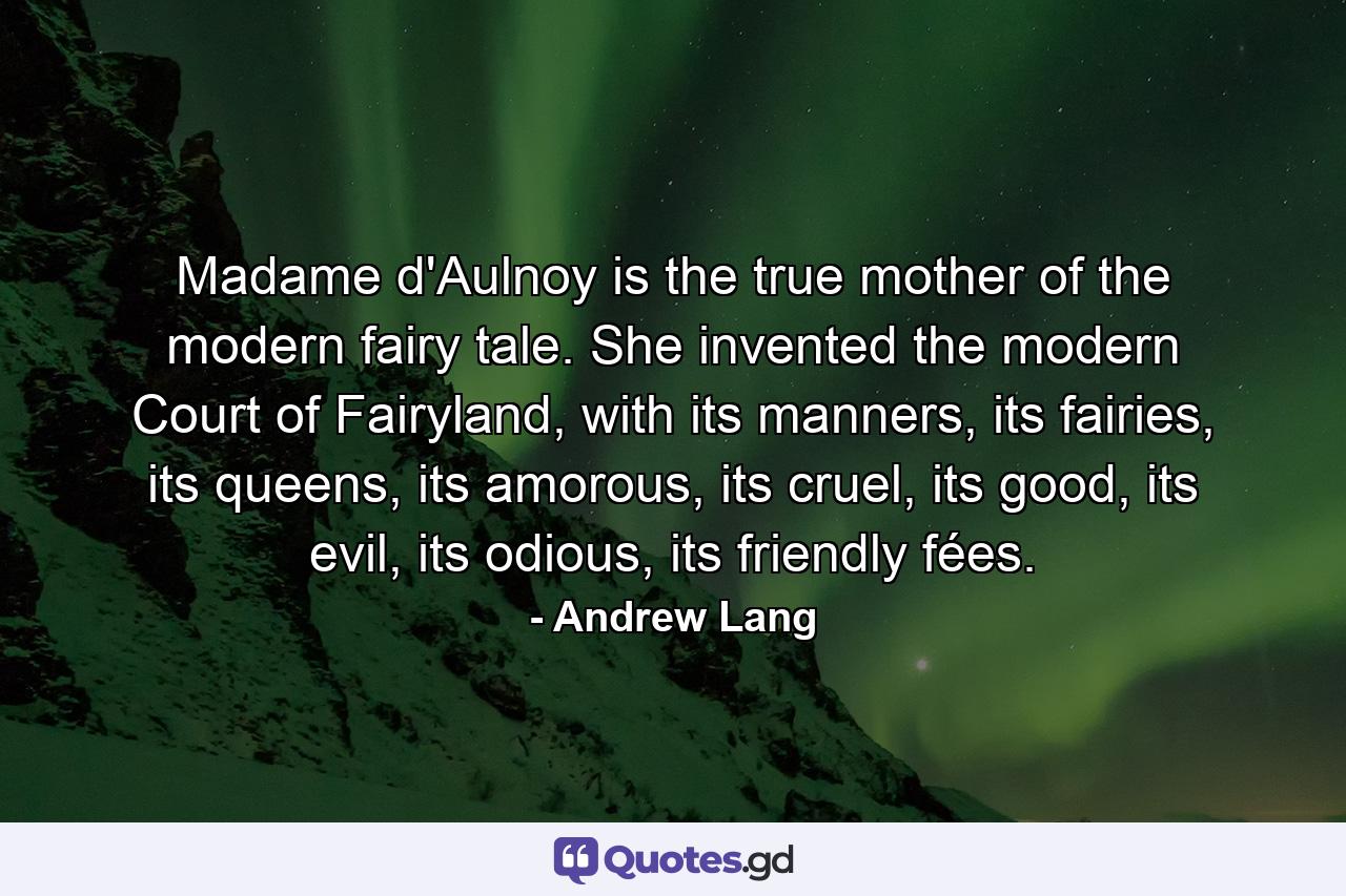 Madame d'Aulnoy is the true mother of the modern fairy tale. She invented the modern Court of Fairyland, with its manners, its fairies, its queens, its amorous, its cruel, its good, its evil, its odious, its friendly fées. - Quote by Andrew Lang