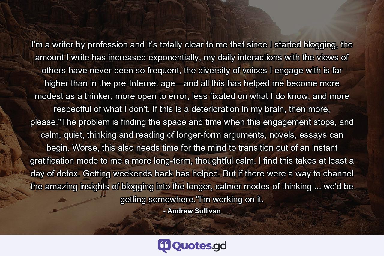 I'm a writer by profession and it's totally clear to me that since I started blogging, the amount I write has increased exponentially, my daily interactions with the views of others have never been so frequent, the diversity of voices I engage with is far higher than in the pre-Internet age—and all this has helped me become more modest as a thinker, more open to error, less fixated on what I do know, and more respectful of what I don't. If this is a deterioration in my brain, then more, please.