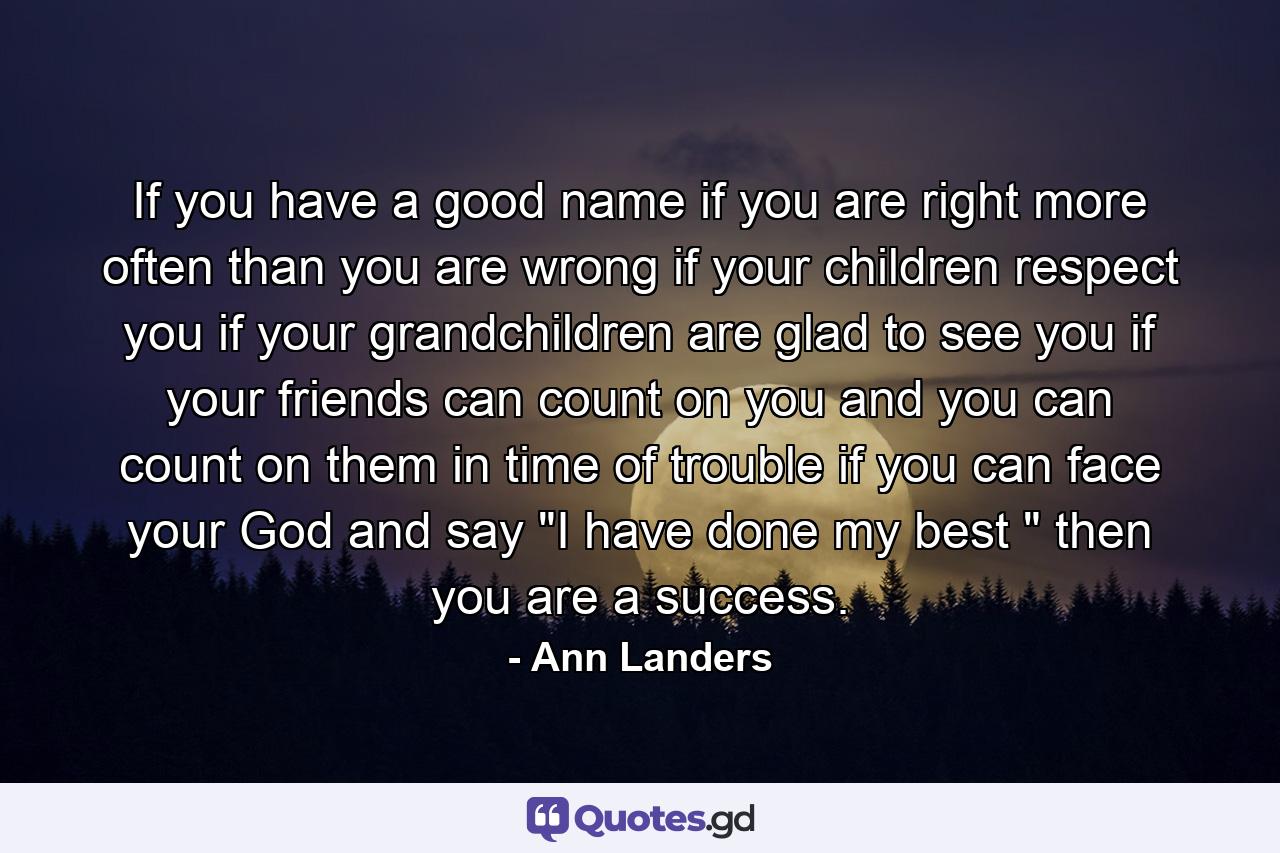 If you have a good name  if you are right more often than you are wrong  if your children respect you  if your grandchildren are glad to see you  if your friends can count on you and you can count on them in time of trouble  if you can face your God and say 