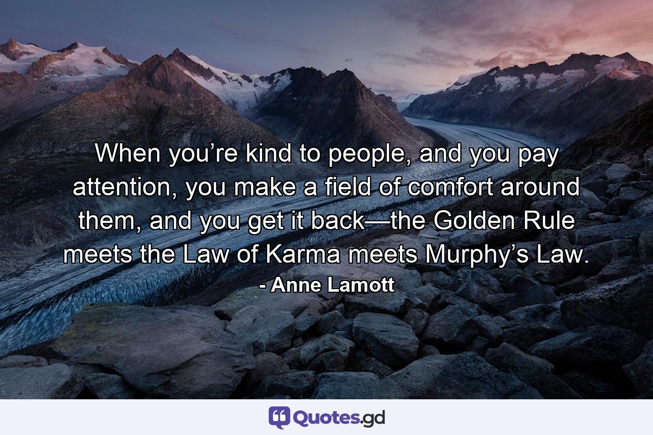 When you’re kind to people, and you pay attention, you make a field of comfort around them, and you get it back—the Golden Rule meets the Law of Karma meets Murphy’s Law. - Quote by Anne Lamott