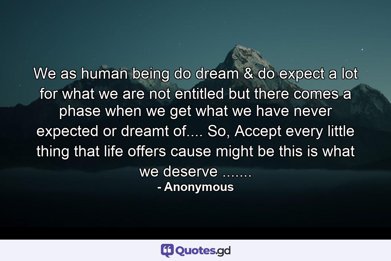 We as human being do dream & do expect a lot for what we are not entitled but there comes a phase when we get what we have never expected or dreamt of.... So, Accept every little thing that life offers cause might be this is what we deserve ....... - Quote by Anonymous