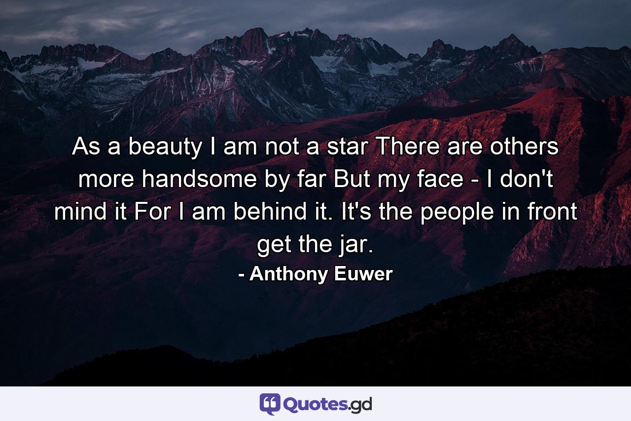As a beauty I am not a star  There are others more handsome by far  But my face - I don't mind it For I am behind it. It's the people in front get the jar. - Quote by Anthony Euwer